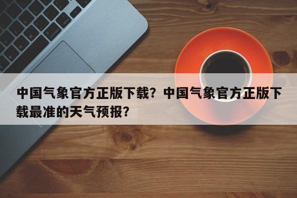 中国气象官方正版下载？中国气象官方正版下载最准的天气预报？-第1张图片-乐享生活