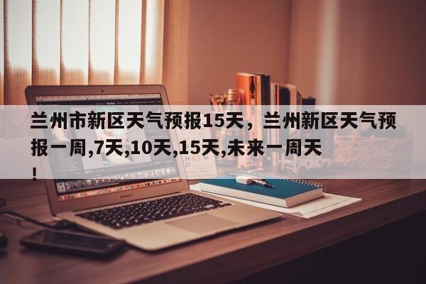 兰州市新区天气预报15天，兰州新区天气预报一周,7天,10天,15天,未来一周天！-第1张图片-乐享生活