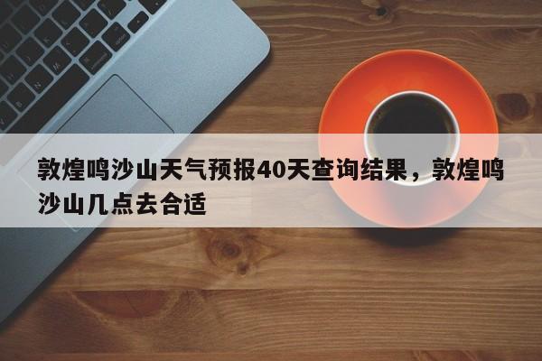 敦煌鸣沙山天气预报40天查询结果，敦煌鸣沙山几点去合适-第1张图片-乐享生活