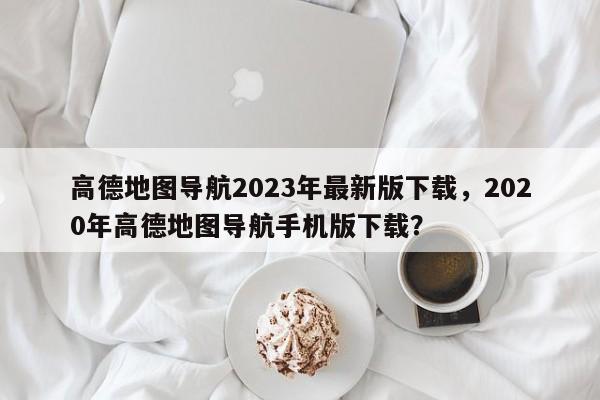 高德地图导航2023年最新版下载，2020年高德地图导航手机版下载？-第1张图片-乐享生活