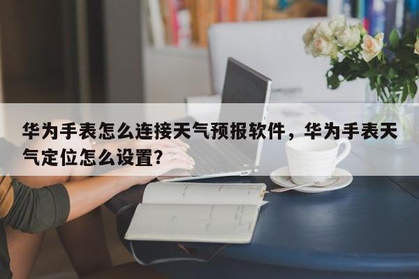 华为手表怎么连接天气预报软件，华为手表天气定位怎么设置？-第1张图片-乐享生活