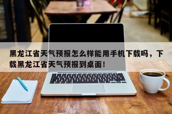 黑龙江省天气预报怎么样能用手机下载吗，下载黑龙江省天气预报到桌面！-第1张图片-乐享生活