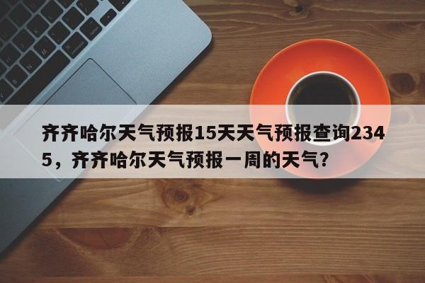 齐齐哈尔天气预报15天天气预报查询2345，齐齐哈尔天气预报一周的天气？-第1张图片-乐享生活