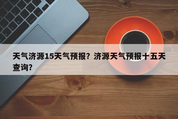 天气济源15天气预报？济源天气预报十五天查询？-第1张图片-乐享生活