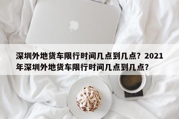 深圳外地货车限行时间几点到几点？2021年深圳外地货车限行时间几点到几点？-第1张图片-乐享生活