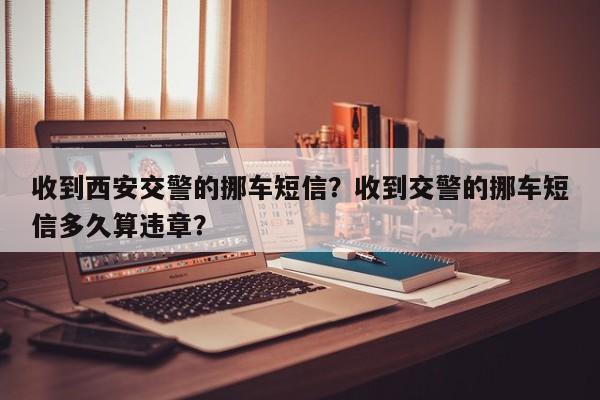 收到西安交警的挪车短信？收到交警的挪车短信多久算违章？-第1张图片-乐享生活