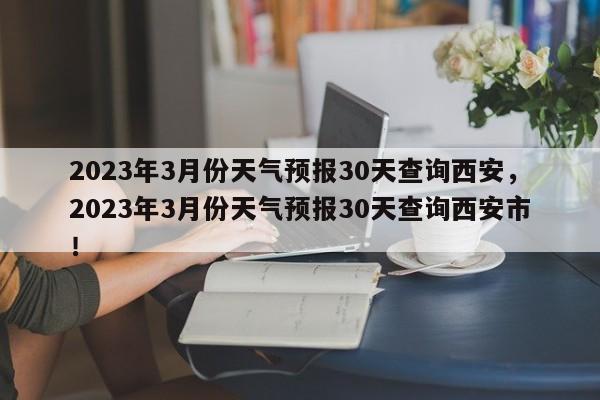 2023年3月份天气预报30天查询西安，2023年3月份天气预报30天查询西安市！-第1张图片-乐享生活