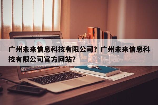 广州未来信息科技有限公司？广州未来信息科技有限公司官方网站？-第1张图片-乐享生活