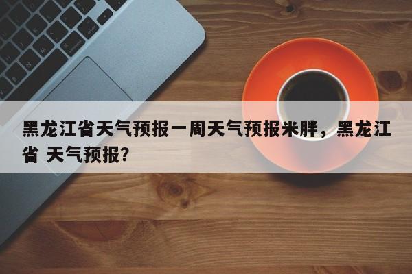 黑龙江省天气预报一周天气预报米胖，黑龙江省 天气预报？-第1张图片-乐享生活