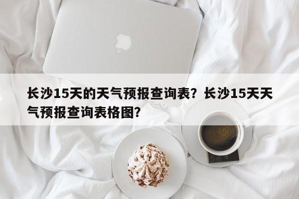 长沙15天的天气预报查询表？长沙15天天气预报查询表格图？-第1张图片-乐享生活