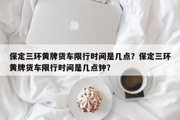 保定三环黄牌货车限行时间是几点？保定三环黄牌货车限行时间是几点钟？-第1张图片-乐享生活