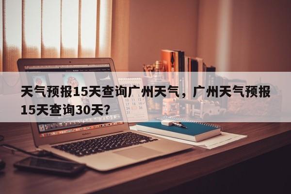 天气预报15天查询广州天气，广州天气预报15天查询30天？-第1张图片-乐享生活