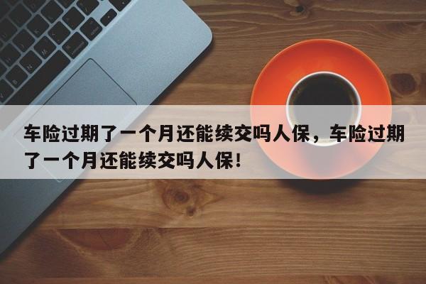 车险过期了一个月还能续交吗人保，车险过期了一个月还能续交吗人保！-第1张图片-乐享生活