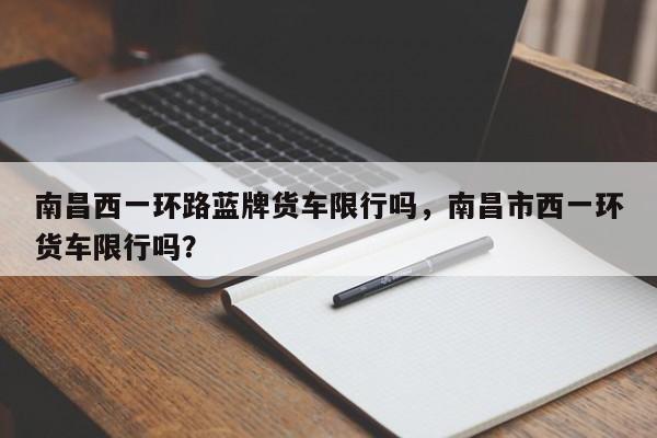 南昌西一环路蓝牌货车限行吗，南昌市西一环货车限行吗？-第1张图片-乐享生活