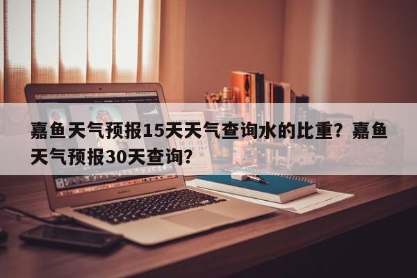 嘉鱼天气预报15天天气查询水的比重？嘉鱼天气预报30天查询？-第1张图片-乐享生活