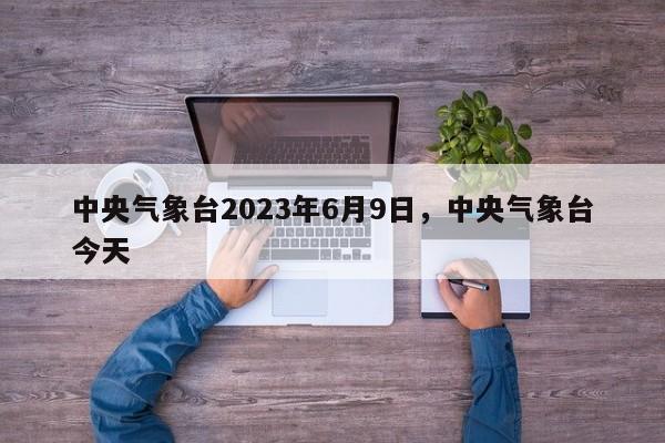 中央气象台2023年6月9日，中央气象台今天-第1张图片-乐享生活