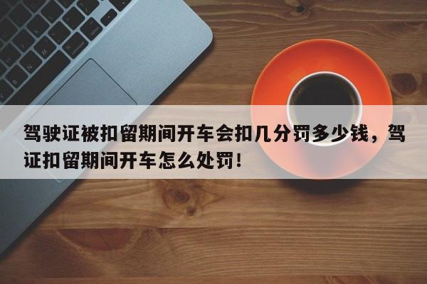 驾驶证被扣留期间开车会扣几分罚多少钱，驾证扣留期间开车怎么处罚！-第1张图片-乐享生活