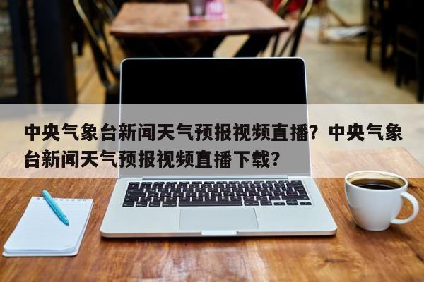 中央气象台新闻天气预报视频直播？中央气象台新闻天气预报视频直播下载？-第1张图片-乐享生活