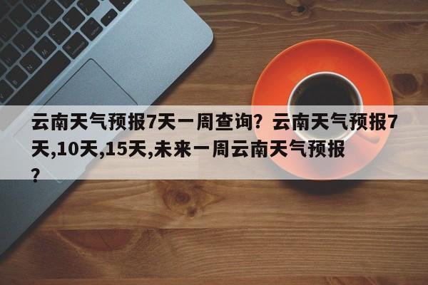 云南天气预报7天一周查询？云南天气预报7天,10天,15天,未来一周云南天气预报？-第1张图片-乐享生活