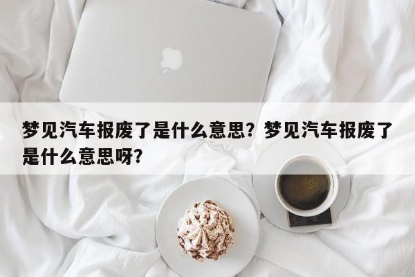 梦见汽车报废了是什么意思？梦见汽车报废了是什么意思呀？-第1张图片-乐享生活