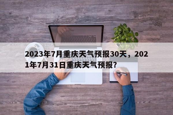 2023年7月重庆天气预报30天，2021年7月31日重庆天气预报？-第1张图片-乐享生活