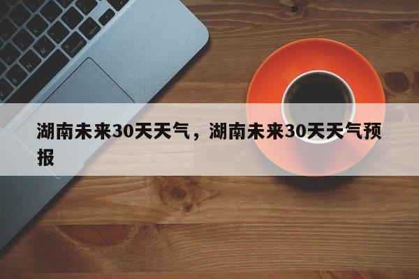 湖南未来30天天气，湖南未来30天天气预报-第1张图片-乐享生活