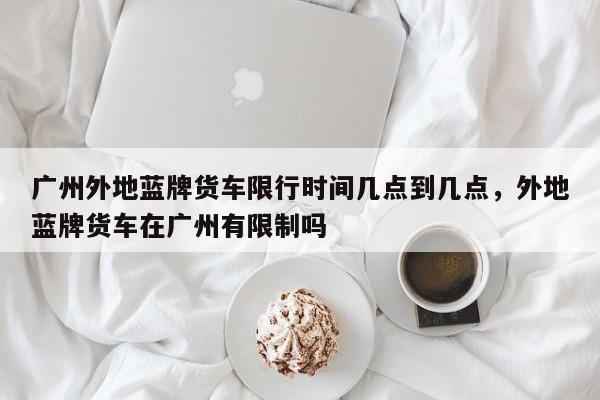 广州外地蓝牌货车限行时间几点到几点，外地蓝牌货车在广州有限制吗-第1张图片-乐享生活