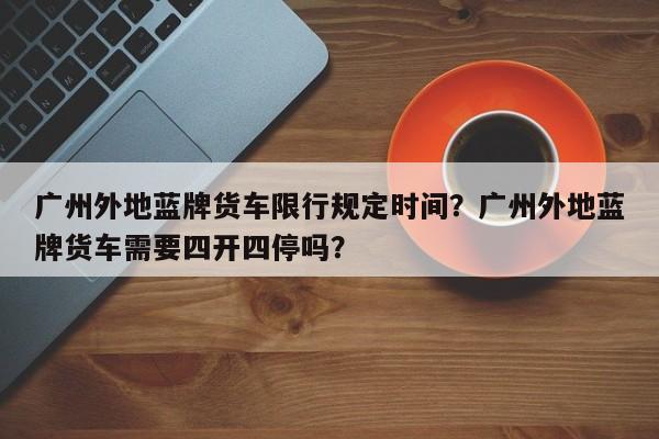 广州外地蓝牌货车限行规定时间？广州外地蓝牌货车需要四开四停吗？-第1张图片-乐享生活