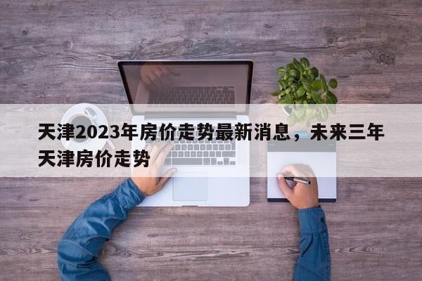 天津2023年房价走势最新消息，未来三年天津房价走势-第1张图片-乐享生活