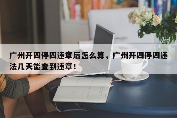 广州开四停四违章后怎么算，广州开四停四违法几天能查到违章！-第1张图片-乐享生活