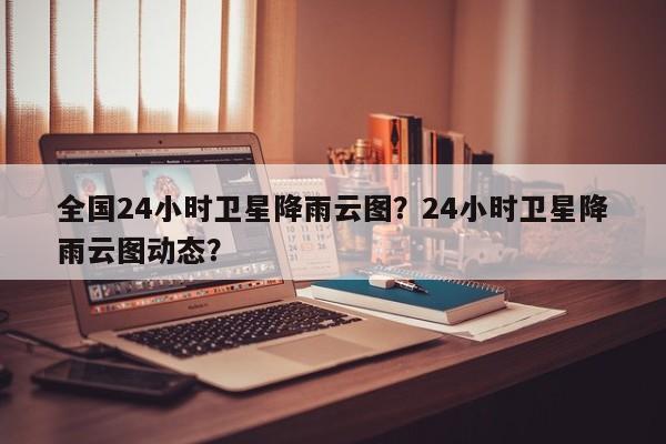 全国24小时卫星降雨云图？24小时卫星降雨云图动态？-第1张图片-乐享生活