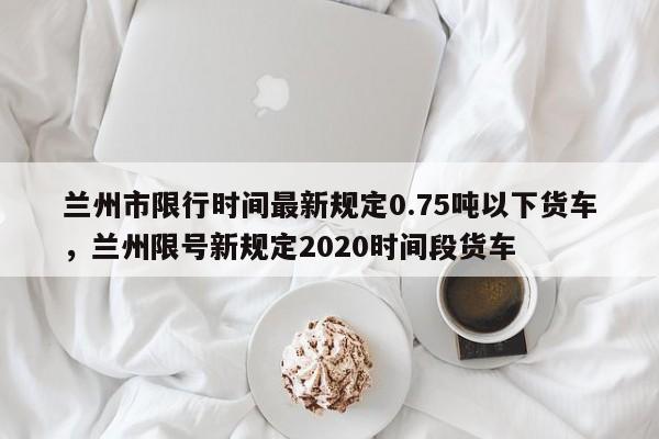 兰州市限行时间最新规定0.75吨以下货车，兰州限号新规定2020时间段货车-第1张图片-乐享生活