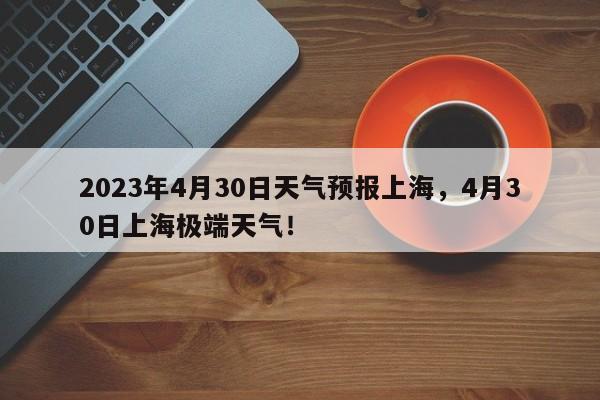 2023年4月30日天气预报上海，4月30日上海极端天气！-第1张图片-乐享生活