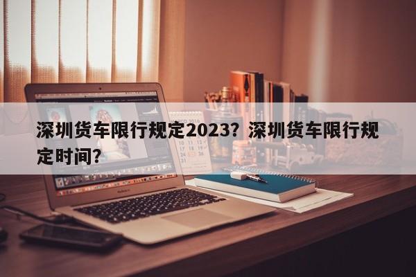 深圳货车限行规定2023？深圳货车限行规定时间？-第1张图片-乐享生活