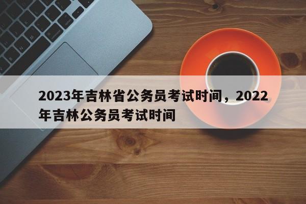 2023年吉林省公务员考试时间，2022年吉林公务员考试时间-第1张图片-乐享生活