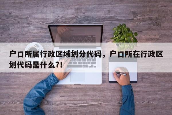 户口所属行政区域划分代码，户口所在行政区划代码是什么?！-第1张图片-乐享生活