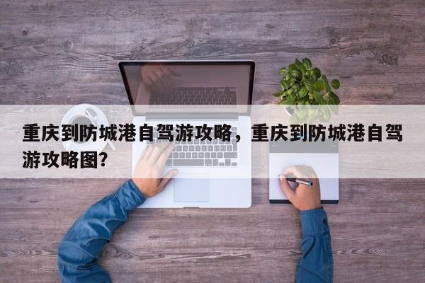 重庆到防城港自驾游攻略，重庆到防城港自驾游攻略图？-第1张图片-乐享生活