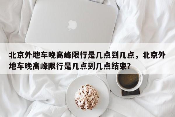 北京外地车晚高峰限行是几点到几点，北京外地车晚高峰限行是几点到几点结束？-第1张图片-乐享生活