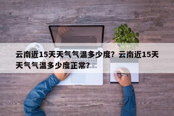 云南近15天天气气温多少度？云南近15天天气气温多少度正常？-第1张图片-乐享生活