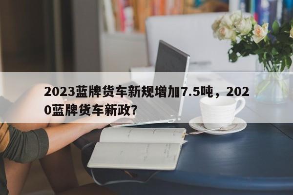 2023蓝牌货车新规增加7.5吨，2020蓝牌货车新政？-第1张图片-乐享生活