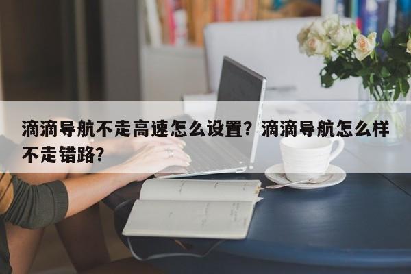 滴滴导航不走高速怎么设置？滴滴导航怎么样不走错路？-第1张图片-乐享生活