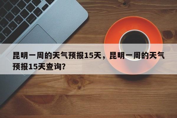 昆明一周的天气预报15天，昆明一周的天气预报15天查询？-第1张图片-乐享生活