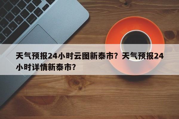 天气预报24小时云图新泰市？天气预报24小时详情新泰市？-第1张图片-乐享生活