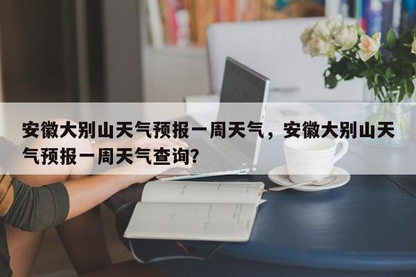 安徽大别山天气预报一周天气，安徽大别山天气预报一周天气查询？-第1张图片-乐享生活