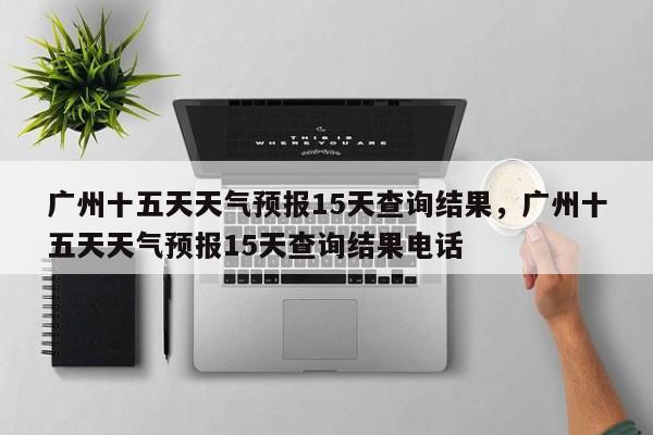 广州十五天天气预报15天查询结果，广州十五天天气预报15天查询结果电话-第1张图片-乐享生活