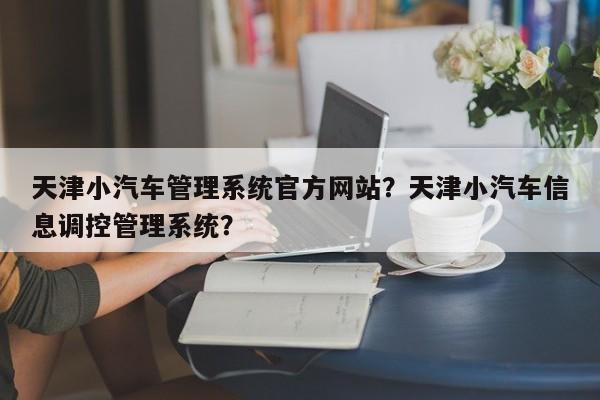 天津小汽车管理系统官方网站？天津小汽车信息调控管理系统？-第1张图片-乐享生活