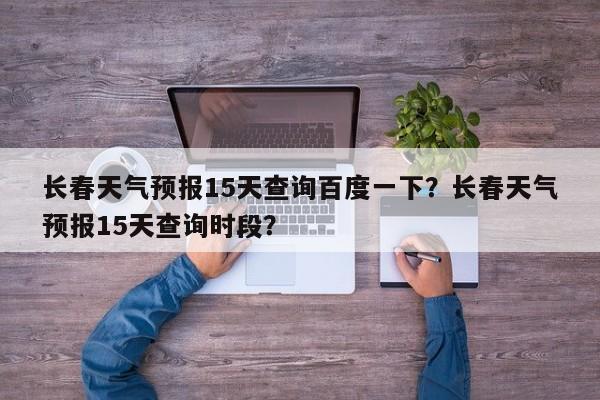 长春天气预报15天查询百度一下？长春天气预报15天查询时段？-第1张图片-乐享生活