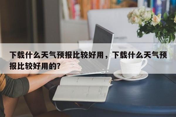 下载什么天气预报比较好用，下载什么天气预报比较好用的？-第1张图片-乐享生活