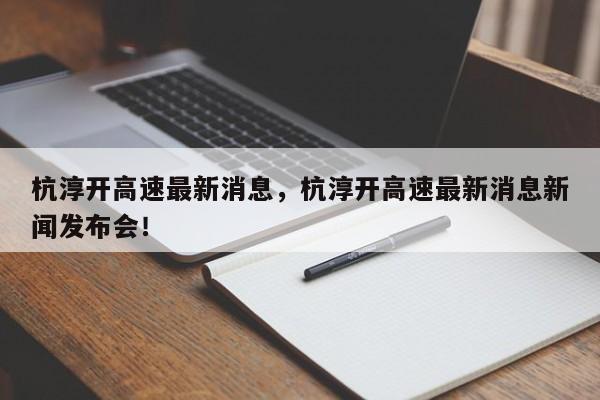 杭淳开高速最新消息，杭淳开高速最新消息新闻发布会！-第1张图片-乐享生活