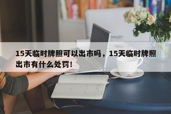 15天临时牌照可以出市吗，15天临时牌照出市有什么处罚！-第1张图片-乐享生活